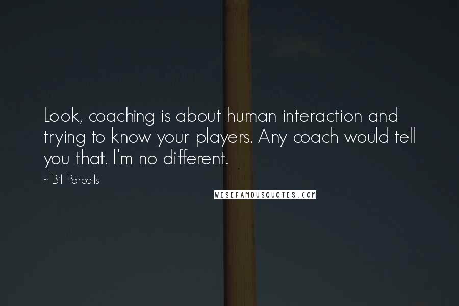 Bill Parcells Quotes: Look, coaching is about human interaction and trying to know your players. Any coach would tell you that. I'm no different.