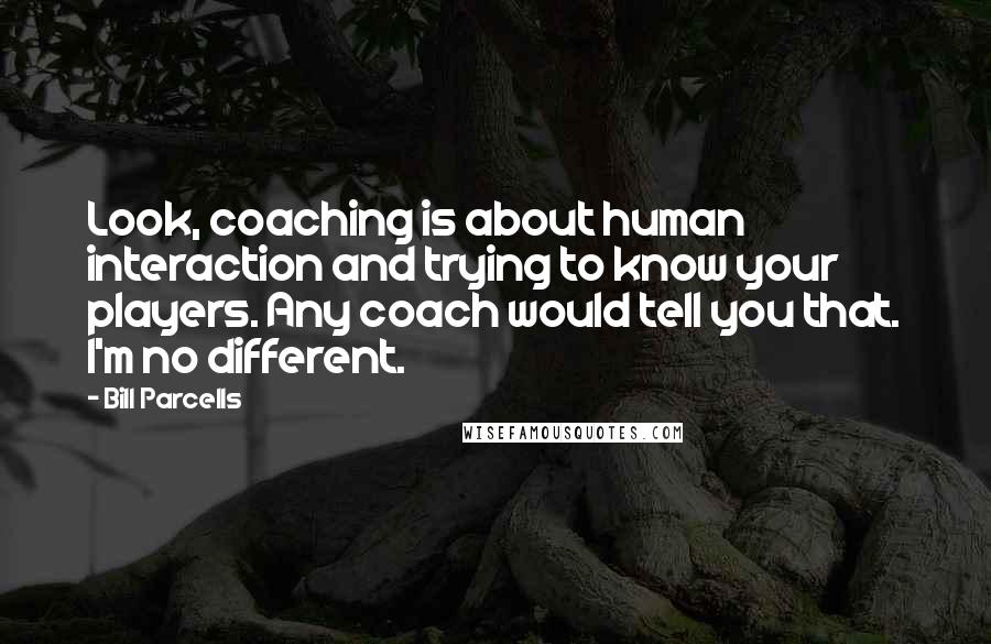 Bill Parcells Quotes: Look, coaching is about human interaction and trying to know your players. Any coach would tell you that. I'm no different.