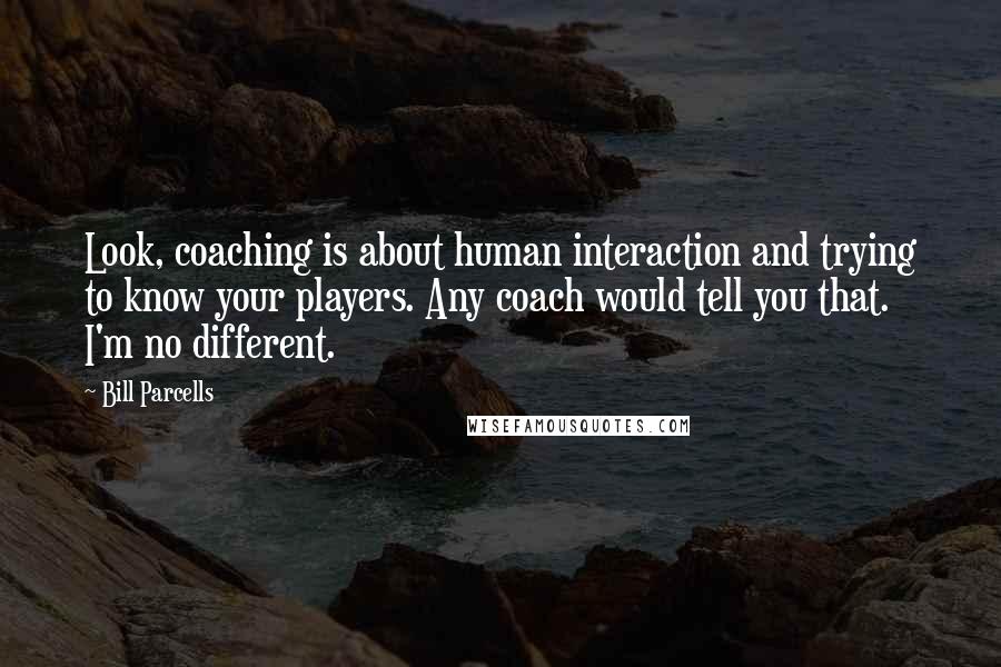 Bill Parcells Quotes: Look, coaching is about human interaction and trying to know your players. Any coach would tell you that. I'm no different.