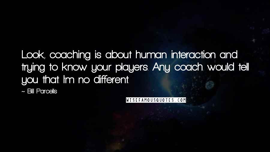 Bill Parcells Quotes: Look, coaching is about human interaction and trying to know your players. Any coach would tell you that. I'm no different.