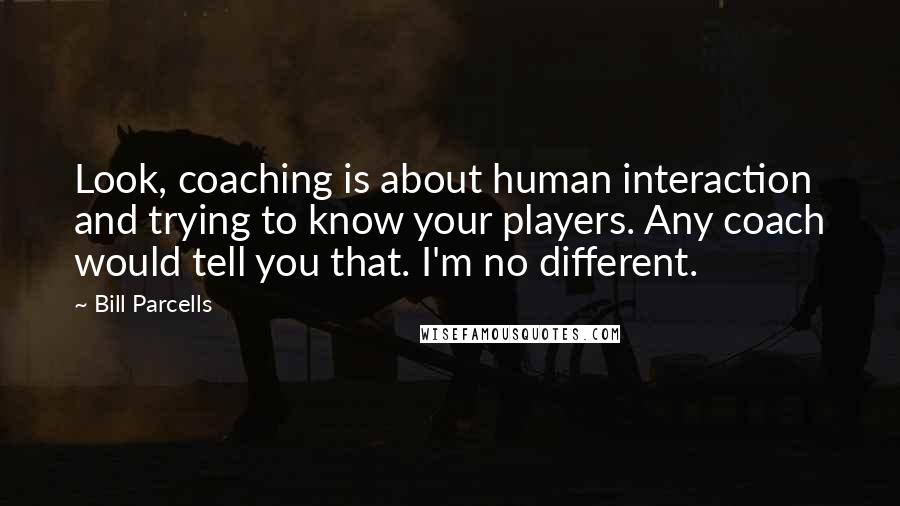 Bill Parcells Quotes: Look, coaching is about human interaction and trying to know your players. Any coach would tell you that. I'm no different.