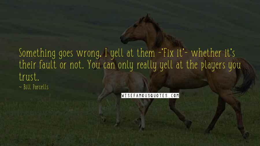 Bill Parcells Quotes: Something goes wrong, I yell at them -'Fix it'- whether it's their fault or not. You can only really yell at the players you trust.