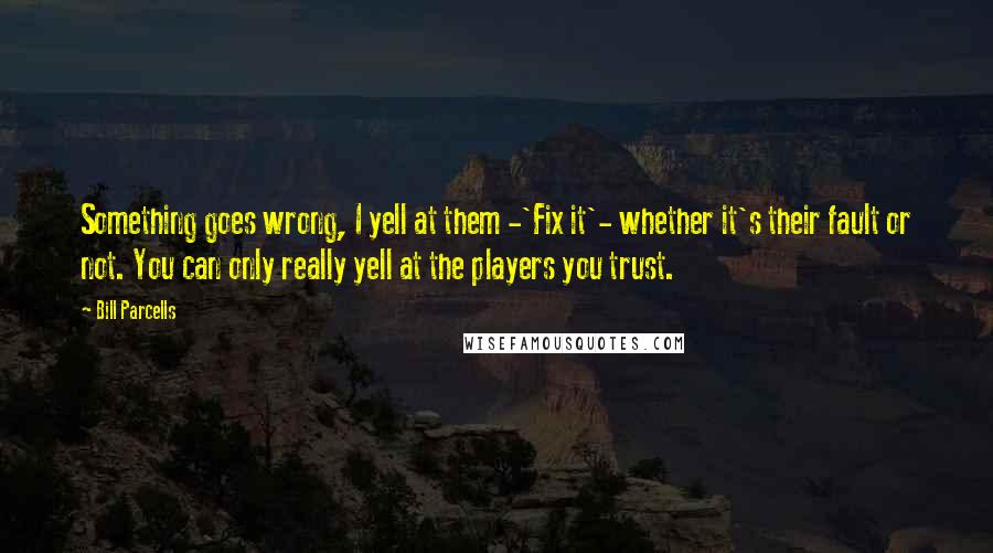 Bill Parcells Quotes: Something goes wrong, I yell at them -'Fix it'- whether it's their fault or not. You can only really yell at the players you trust.