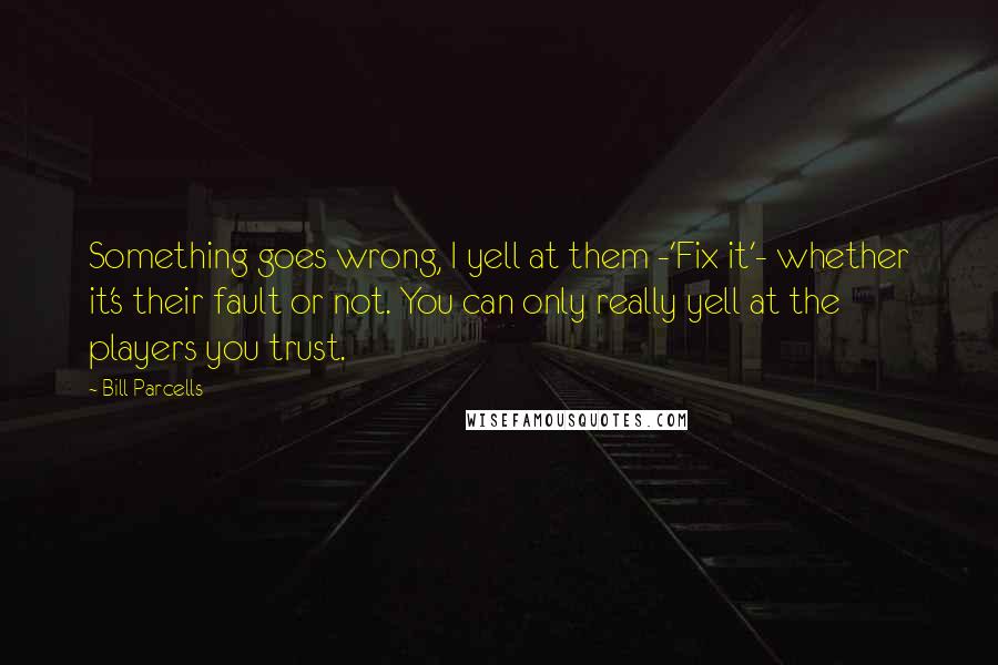 Bill Parcells Quotes: Something goes wrong, I yell at them -'Fix it'- whether it's their fault or not. You can only really yell at the players you trust.