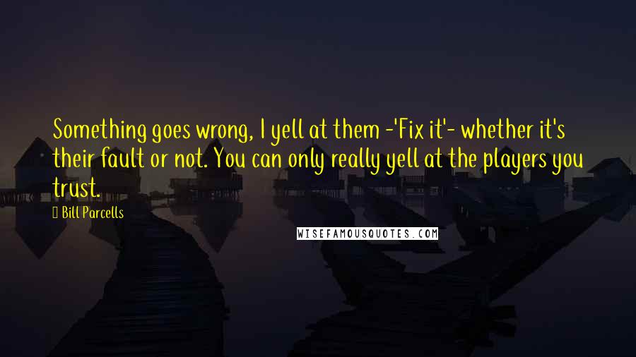 Bill Parcells Quotes: Something goes wrong, I yell at them -'Fix it'- whether it's their fault or not. You can only really yell at the players you trust.