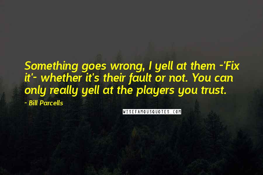 Bill Parcells Quotes: Something goes wrong, I yell at them -'Fix it'- whether it's their fault or not. You can only really yell at the players you trust.