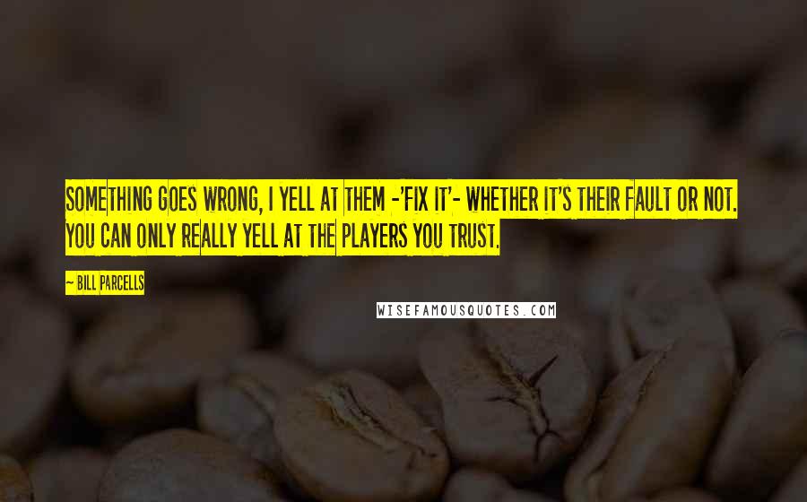 Bill Parcells Quotes: Something goes wrong, I yell at them -'Fix it'- whether it's their fault or not. You can only really yell at the players you trust.