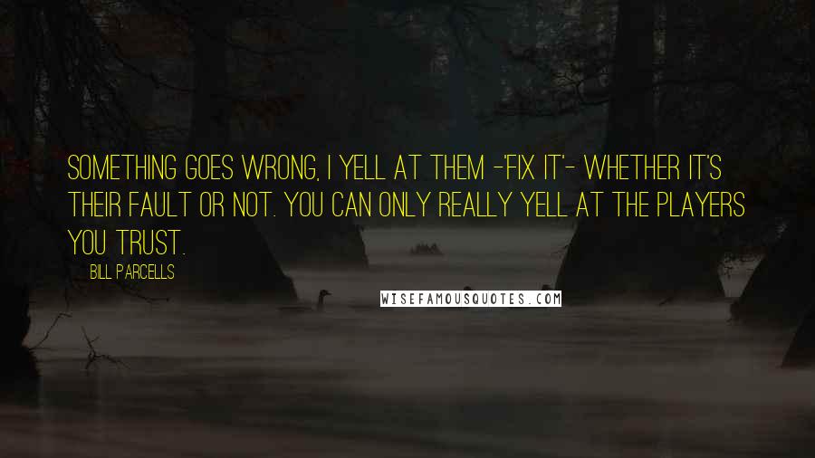 Bill Parcells Quotes: Something goes wrong, I yell at them -'Fix it'- whether it's their fault or not. You can only really yell at the players you trust.