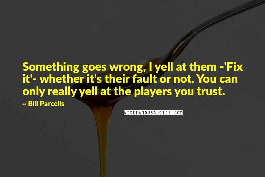 Bill Parcells Quotes: Something goes wrong, I yell at them -'Fix it'- whether it's their fault or not. You can only really yell at the players you trust.