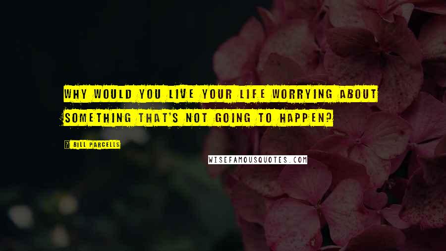 Bill Parcells Quotes: Why would you live your life worrying about something that's not going to happen?
