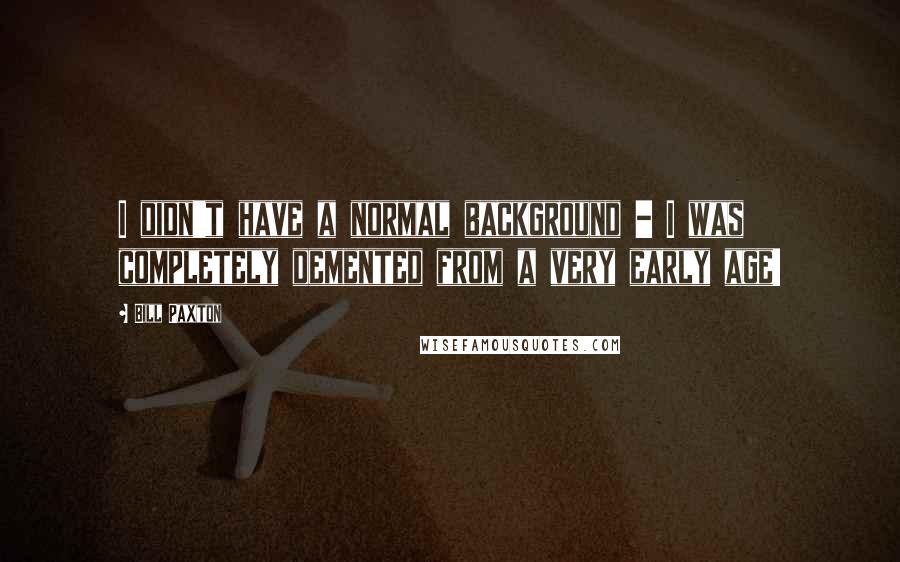 Bill Paxton Quotes: I didn't have a normal background - I was completely demented from a very early age!