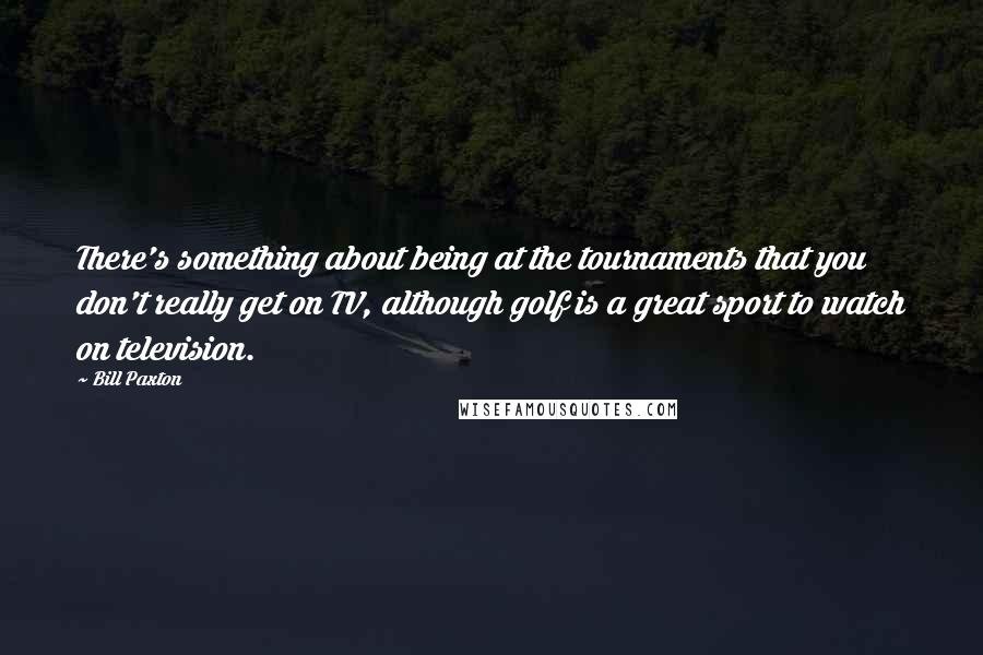 Bill Paxton Quotes: There's something about being at the tournaments that you don't really get on TV, although golf is a great sport to watch on television.