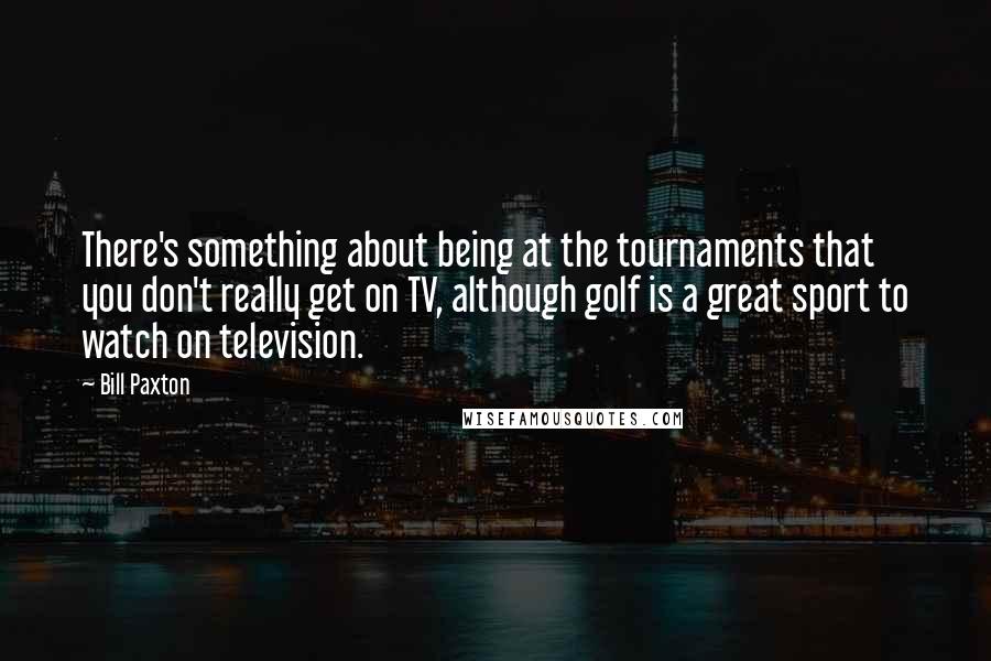 Bill Paxton Quotes: There's something about being at the tournaments that you don't really get on TV, although golf is a great sport to watch on television.