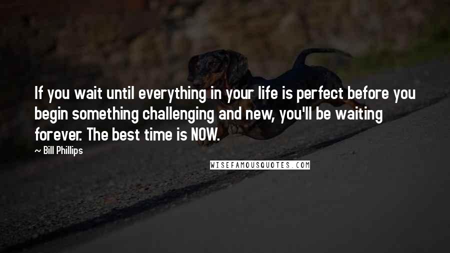 Bill Phillips Quotes: If you wait until everything in your life is perfect before you begin something challenging and new, you'll be waiting forever. The best time is NOW.