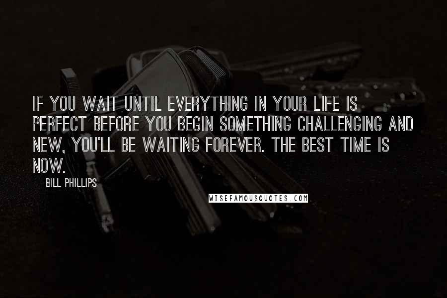 Bill Phillips Quotes: If you wait until everything in your life is perfect before you begin something challenging and new, you'll be waiting forever. The best time is NOW.