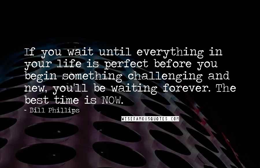 Bill Phillips Quotes: If you wait until everything in your life is perfect before you begin something challenging and new, you'll be waiting forever. The best time is NOW.