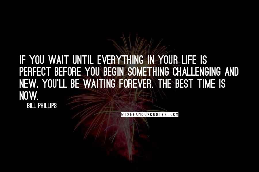 Bill Phillips Quotes: If you wait until everything in your life is perfect before you begin something challenging and new, you'll be waiting forever. The best time is NOW.