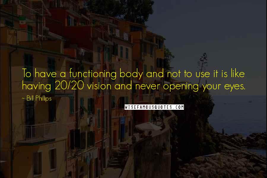 Bill Phillips Quotes: To have a functioning body and not to use it is like having 20/20 vision and never opening your eyes.
