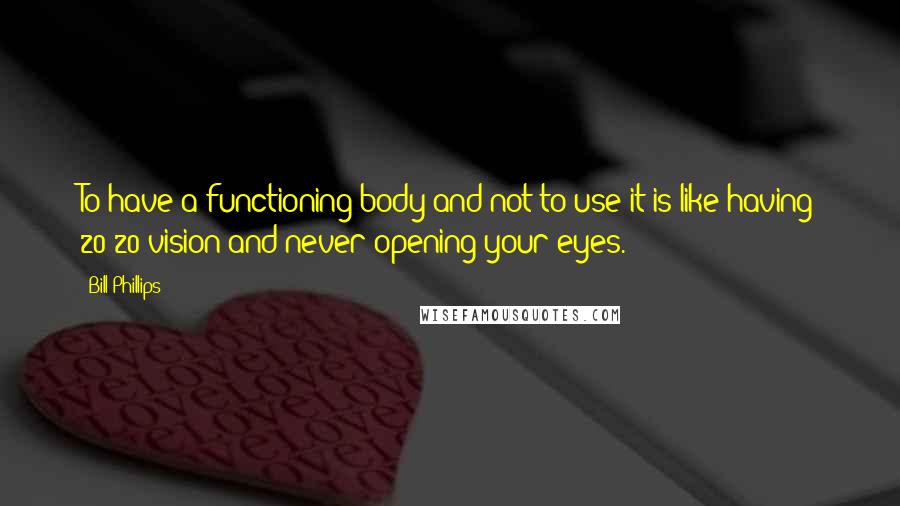 Bill Phillips Quotes: To have a functioning body and not to use it is like having 20/20 vision and never opening your eyes.