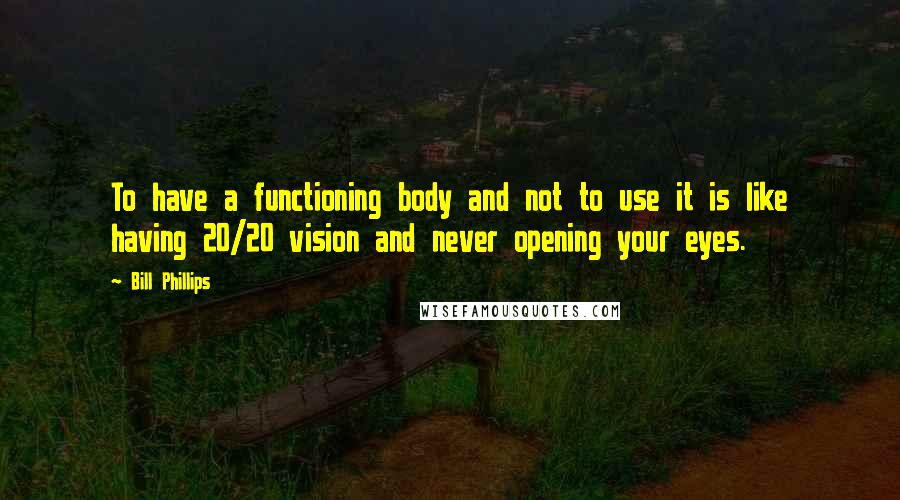 Bill Phillips Quotes: To have a functioning body and not to use it is like having 20/20 vision and never opening your eyes.