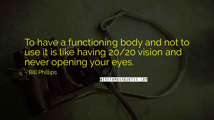 Bill Phillips Quotes: To have a functioning body and not to use it is like having 20/20 vision and never opening your eyes.