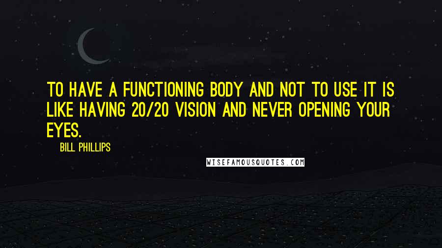 Bill Phillips Quotes: To have a functioning body and not to use it is like having 20/20 vision and never opening your eyes.