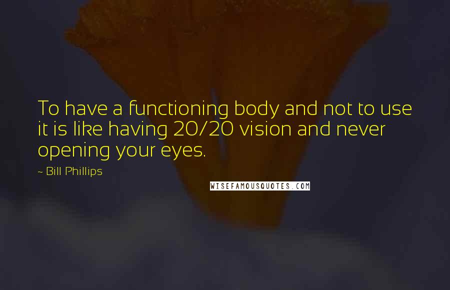 Bill Phillips Quotes: To have a functioning body and not to use it is like having 20/20 vision and never opening your eyes.