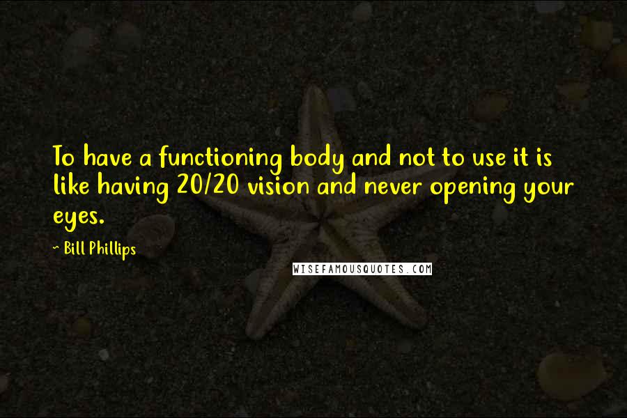 Bill Phillips Quotes: To have a functioning body and not to use it is like having 20/20 vision and never opening your eyes.