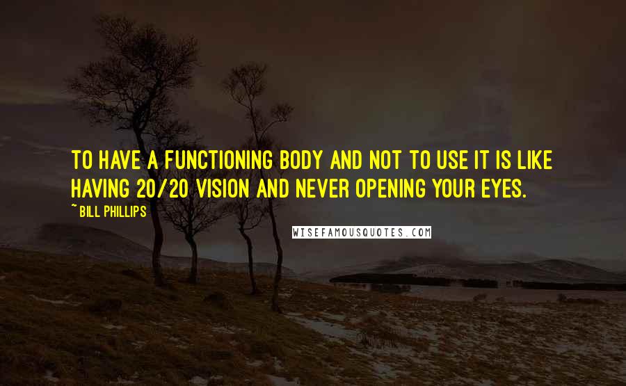 Bill Phillips Quotes: To have a functioning body and not to use it is like having 20/20 vision and never opening your eyes.