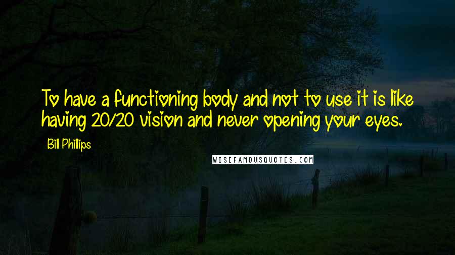 Bill Phillips Quotes: To have a functioning body and not to use it is like having 20/20 vision and never opening your eyes.