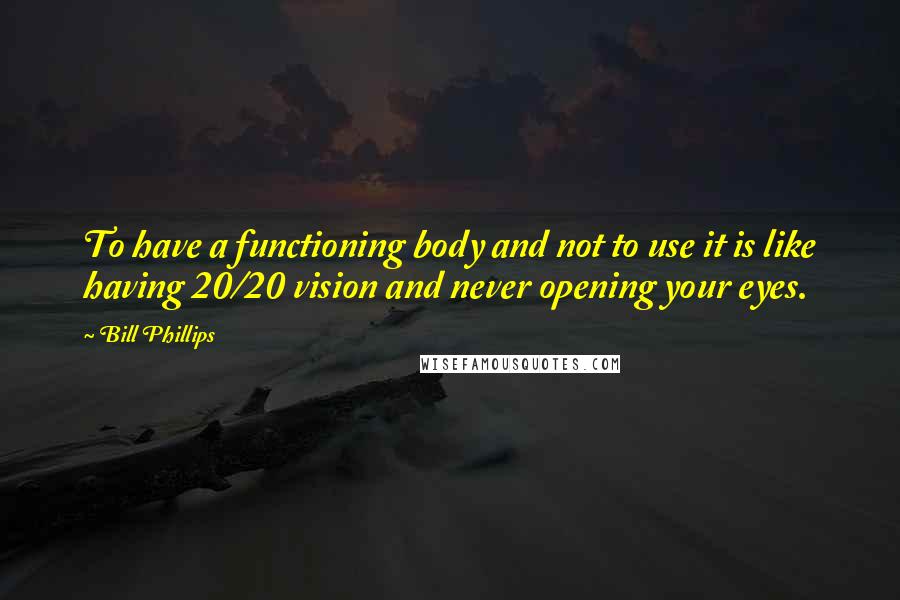 Bill Phillips Quotes: To have a functioning body and not to use it is like having 20/20 vision and never opening your eyes.