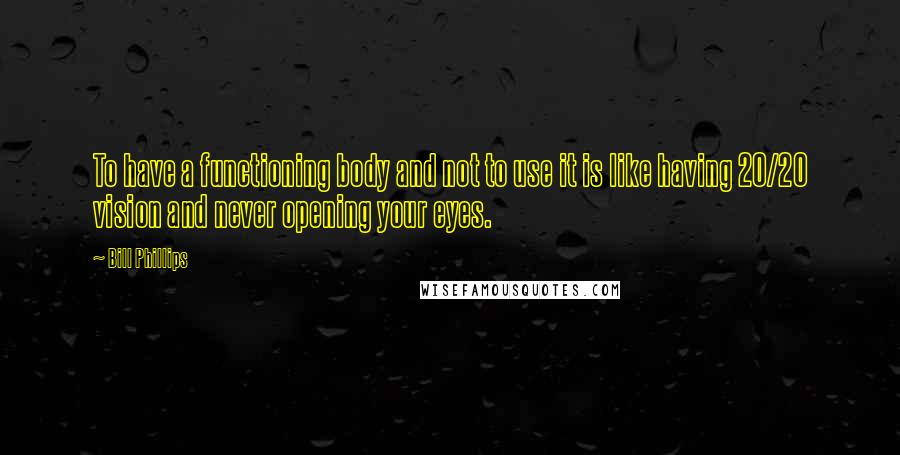 Bill Phillips Quotes: To have a functioning body and not to use it is like having 20/20 vision and never opening your eyes.