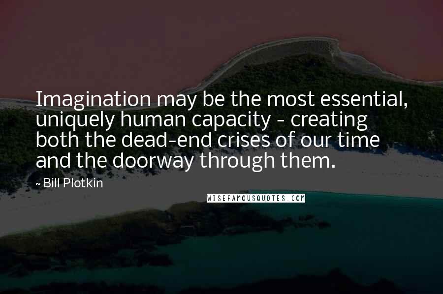 Bill Plotkin Quotes: Imagination may be the most essential, uniquely human capacity - creating both the dead-end crises of our time and the doorway through them.