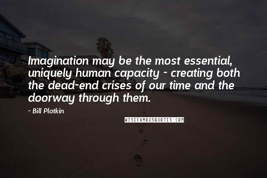 Bill Plotkin Quotes: Imagination may be the most essential, uniquely human capacity - creating both the dead-end crises of our time and the doorway through them.