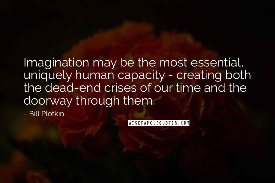Bill Plotkin Quotes: Imagination may be the most essential, uniquely human capacity - creating both the dead-end crises of our time and the doorway through them.