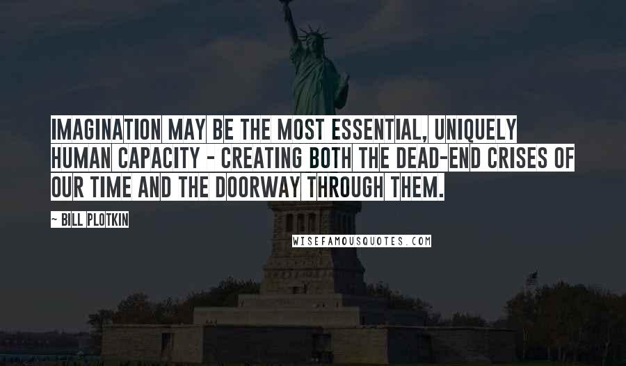 Bill Plotkin Quotes: Imagination may be the most essential, uniquely human capacity - creating both the dead-end crises of our time and the doorway through them.