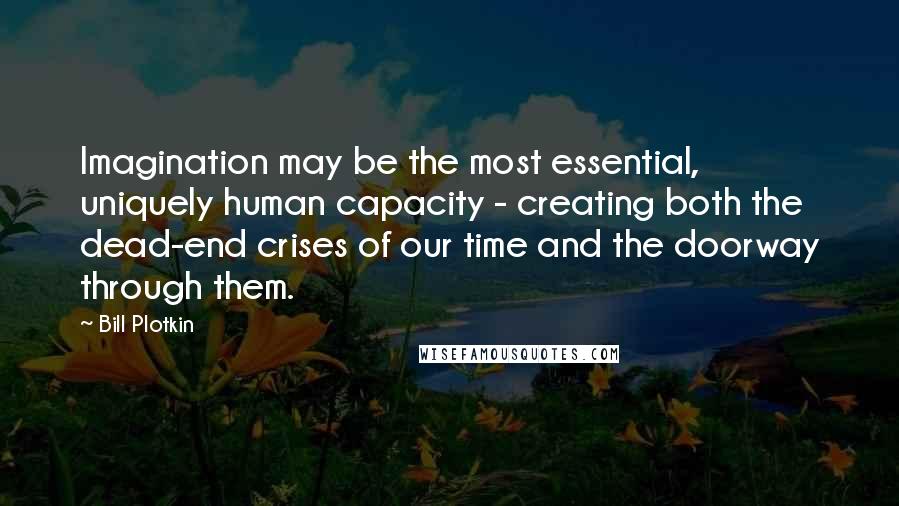 Bill Plotkin Quotes: Imagination may be the most essential, uniquely human capacity - creating both the dead-end crises of our time and the doorway through them.