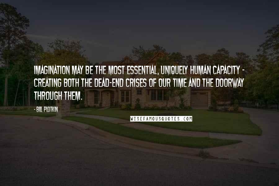 Bill Plotkin Quotes: Imagination may be the most essential, uniquely human capacity - creating both the dead-end crises of our time and the doorway through them.