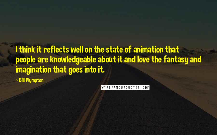 Bill Plympton Quotes: I think it reflects well on the state of animation that people are knowledgeable about it and love the fantasy and imagination that goes into it.