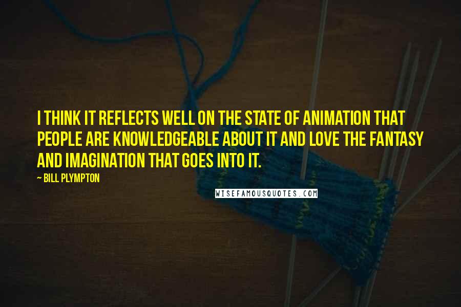 Bill Plympton Quotes: I think it reflects well on the state of animation that people are knowledgeable about it and love the fantasy and imagination that goes into it.