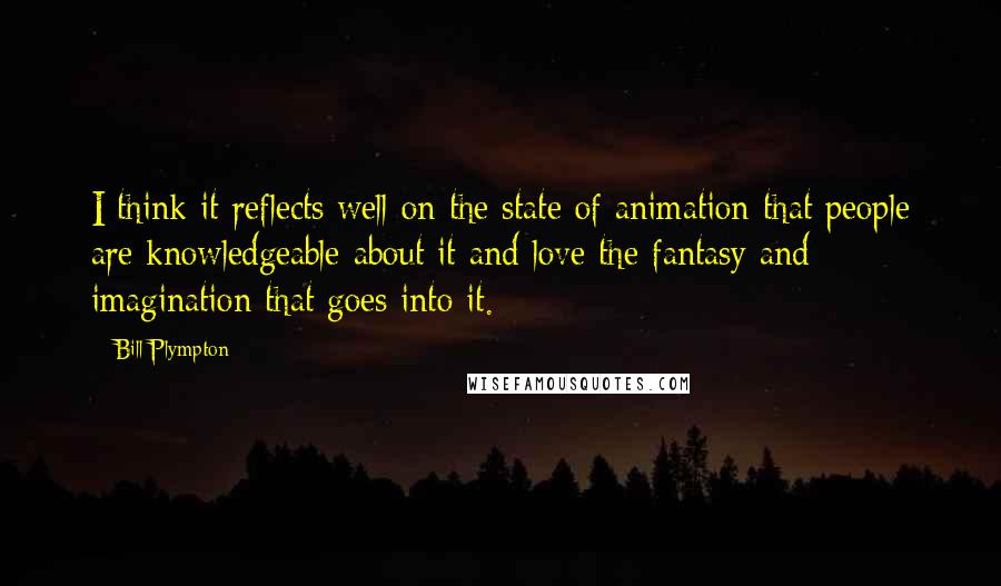 Bill Plympton Quotes: I think it reflects well on the state of animation that people are knowledgeable about it and love the fantasy and imagination that goes into it.