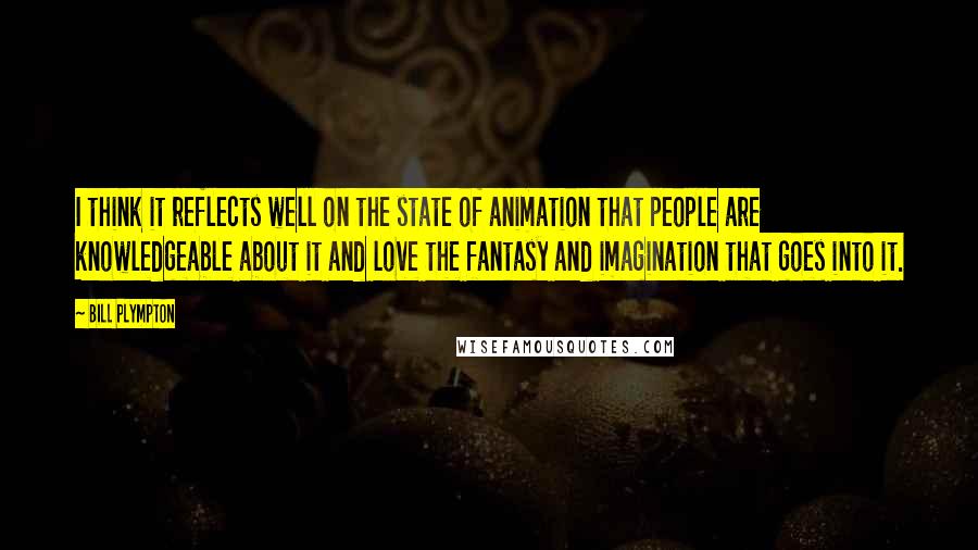 Bill Plympton Quotes: I think it reflects well on the state of animation that people are knowledgeable about it and love the fantasy and imagination that goes into it.