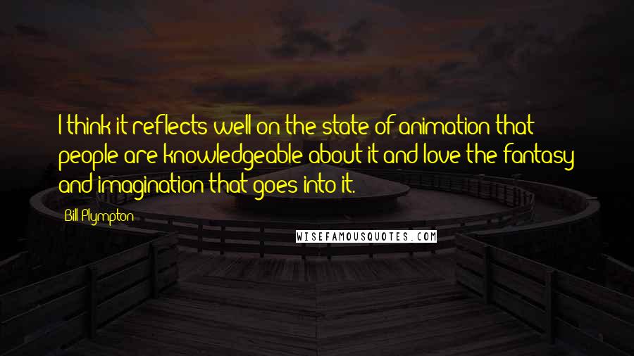 Bill Plympton Quotes: I think it reflects well on the state of animation that people are knowledgeable about it and love the fantasy and imagination that goes into it.