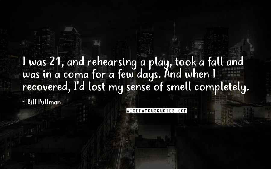 Bill Pullman Quotes: I was 21, and rehearsing a play, took a fall and was in a coma for a few days. And when I recovered, I'd lost my sense of smell completely.