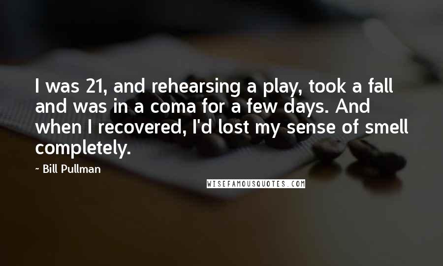 Bill Pullman Quotes: I was 21, and rehearsing a play, took a fall and was in a coma for a few days. And when I recovered, I'd lost my sense of smell completely.