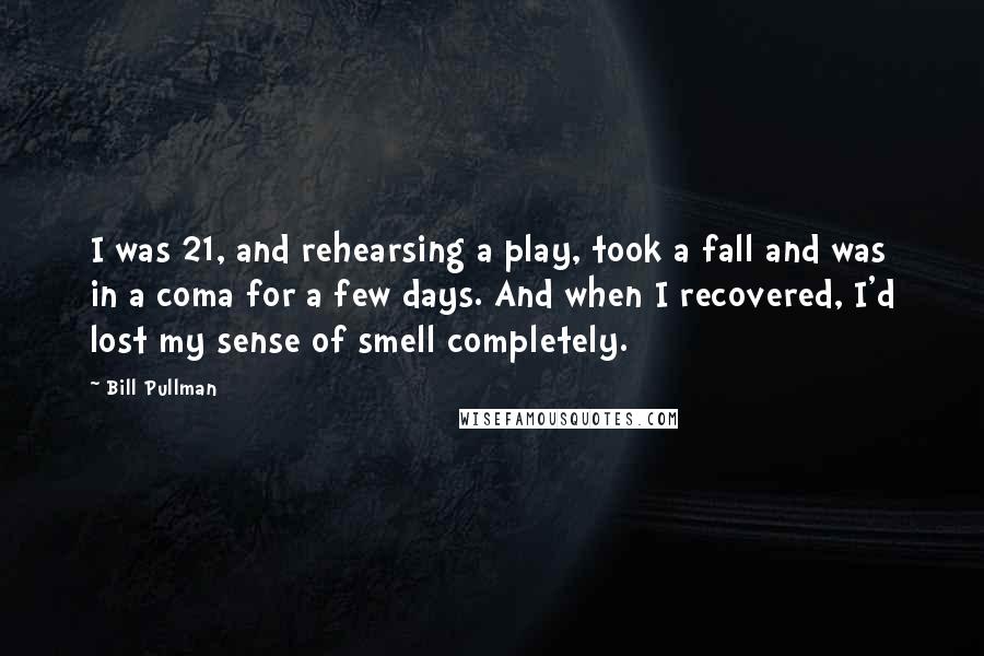 Bill Pullman Quotes: I was 21, and rehearsing a play, took a fall and was in a coma for a few days. And when I recovered, I'd lost my sense of smell completely.