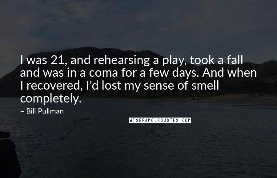 Bill Pullman Quotes: I was 21, and rehearsing a play, took a fall and was in a coma for a few days. And when I recovered, I'd lost my sense of smell completely.