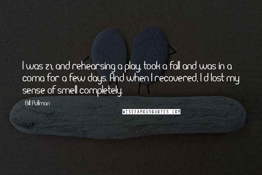 Bill Pullman Quotes: I was 21, and rehearsing a play, took a fall and was in a coma for a few days. And when I recovered, I'd lost my sense of smell completely.