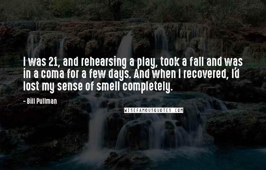 Bill Pullman Quotes: I was 21, and rehearsing a play, took a fall and was in a coma for a few days. And when I recovered, I'd lost my sense of smell completely.