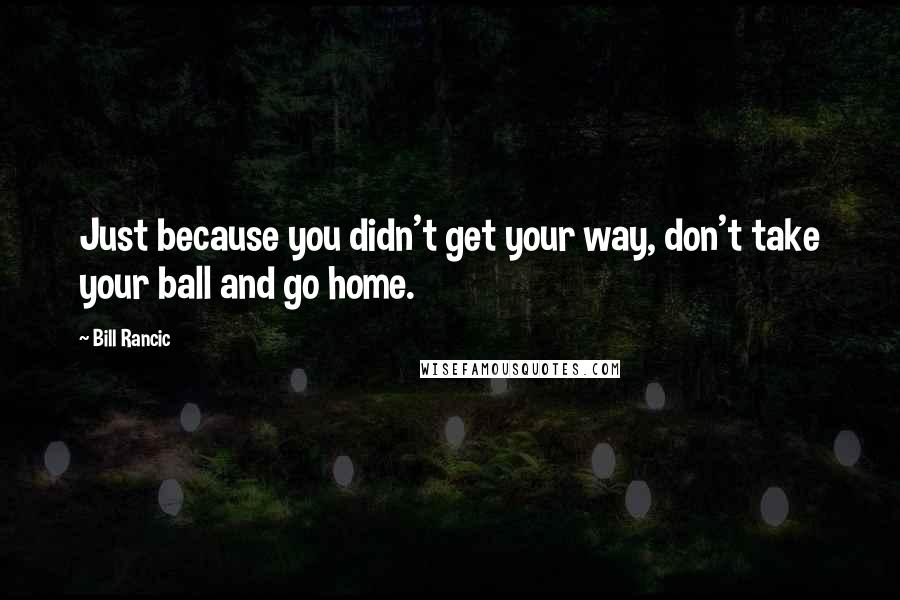 Bill Rancic Quotes: Just because you didn't get your way, don't take your ball and go home.